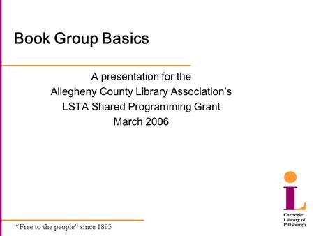 “Free to the people” since 1895 Book Group Basics A presentation for the Allegheny County Library Association’s LSTA Shared Programming Grant March 2006.