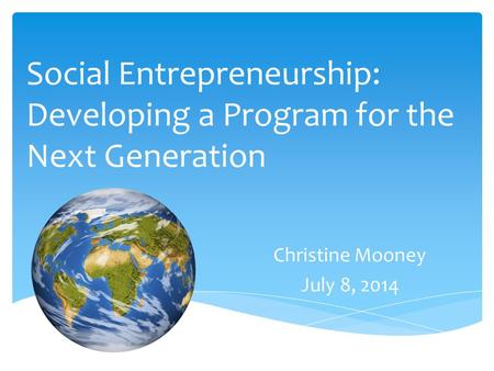 Social Entrepreneurship: Developing a Program for the Next Generation Christine Mooney July 8, 2014.