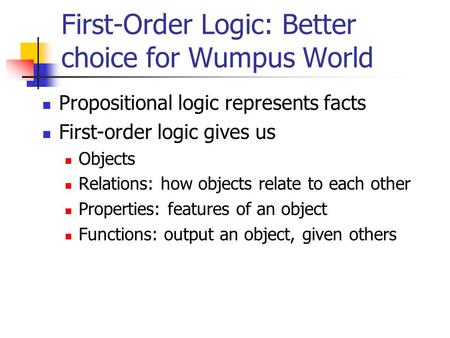 First-Order Logic: Better choice for Wumpus World Propositional logic represents facts First-order logic gives us Objects Relations: how objects relate.