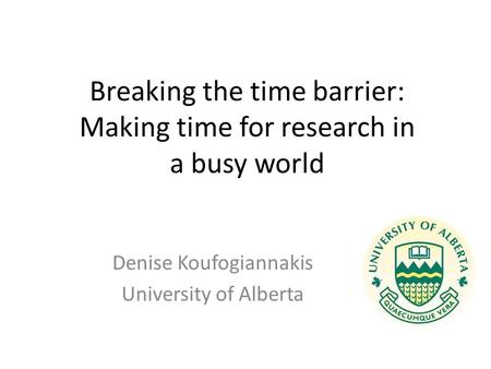 Breaking the time barrier: Making time for research in a busy world Denise Koufogiannakis University of Alberta.