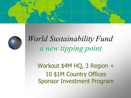 World Sustainability Fund a new tipping point Workout $4M HQ, 3 Region + 10 $1M Country Offices Sponsor Investment Program.