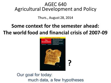 Some context for the semester ahead: The world food and financial crisis of 2007-09 AGEC 640 Agricultural Development and Policy Thurs., August 28, 2014.