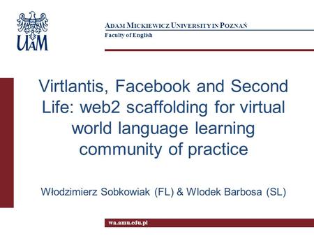 Wa.amu.edu.pl A DAM M ICKIEWICZ U NIVERSITY IN P OZNAŃ Faculty of English Virtlantis, Facebook and Second Life: web2 scaffolding for virtual world language.