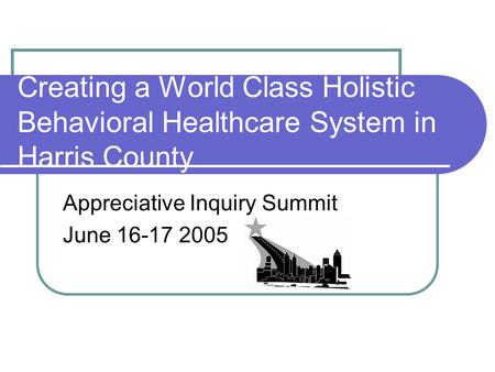 Creating a World Class Holistic Behavioral Healthcare System in Harris County Appreciative Inquiry Summit June 16-17 2005.