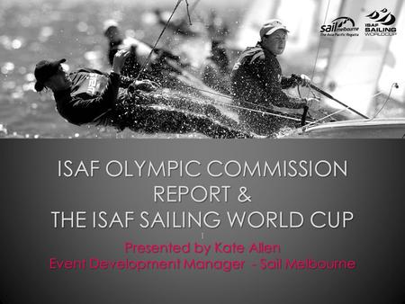 ISAF OLYMPIC COMMISSION REPORT & THE ISAF SAILING WORLD CUP ] Presented by Kate Allen Event Development Manager - Sail Melbourne.