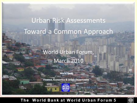 The World Bank at World Urban Forum 5 Urban Risk Assessments Toward a Common Approach World Urban Forum, March 2010 World Bank Finance, Economics & Urban.