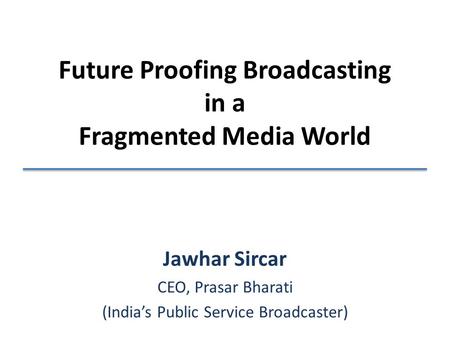 Future Proofing Broadcasting in a Fragmented Media World Jawhar Sircar CEO, Prasar Bharati (India’s Public Service Broadcaster)