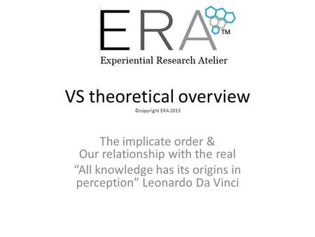 VS theoretical overview ©copyright ERA 2013 The implicate order & Our relationship with the real “All knowledge has its origins in perception” Leonardo.