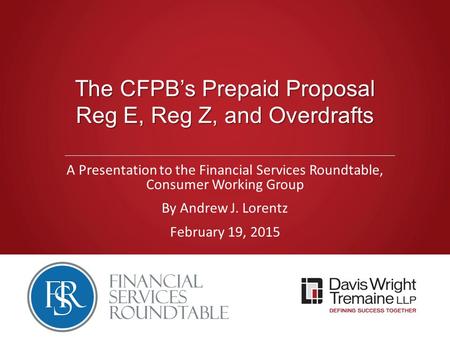 The CFPB’s Prepaid Proposal Reg E, Reg Z, and Overdrafts A Presentation to the Financial Services Roundtable, Consumer Working Group By Andrew J. Lorentz.