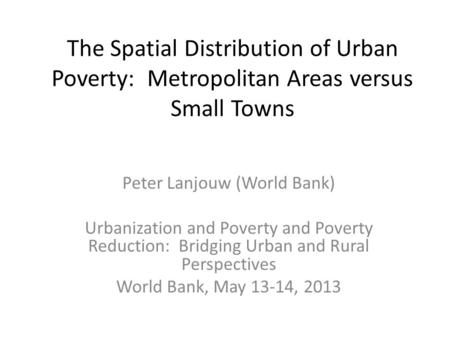 The Spatial Distribution of Urban Poverty: Metropolitan Areas versus Small Towns Peter Lanjouw (World Bank) Urbanization and Poverty and Poverty Reduction: