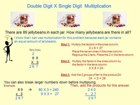 Double Digit X Single Digit Multiplication There are 89 jellybeans in each jar. How many jellybeans are there in all? Tens Ones 2 8 9 X 3 2 6 7 I know.