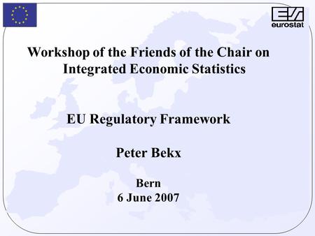 Workshop of the Friends of the Chair on Integrated Economic Statistics EU Regulatory Framework Peter Bekx Bern 6 June 2007.