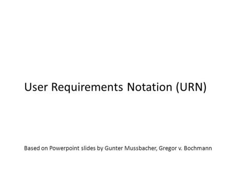 Based on Powerpoint slides by Gunter Mussbacher, Gregor v. Bochmann User Requirements Notation (URN) SEG3101 (Fall 2010)