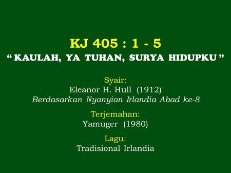 KJ 405 : 1 - 5 “ KAULAH, YA TUHAN, SURYA HIDUPKU ” Syair: Eleanor H. Hull (1912) Berdasarkan Nyanyian Irlandia Abad ke-8 Terjemahan: Yamuger (1980) Lagu: