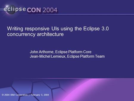 © 2004 IBM Corporation | February 5, 2004 John Arthorne, Eclipse Platform Core Jean-Michel Lemieux, Eclipse Platform Team Writing responsive UIs using.