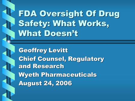 FDA Oversight Of Drug Safety: What Works, What Doesn’t Geoffrey Levitt Chief Counsel, Regulatory and Research Wyeth Pharmaceuticals August 24, 2006.