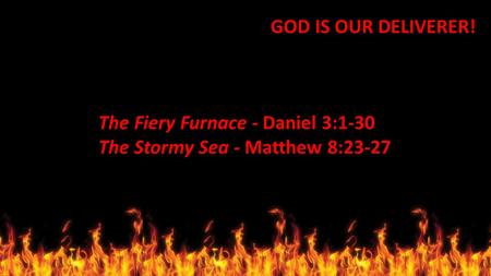 GOD IS OUR DELIVERER! The Fiery Furnace - Daniel 3:1-30 The Stormy Sea - Matthew 8:23-27.