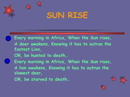 SUN RISE Every morning in Africa, When the Sun rises, A deer awakens, Knowing it has to outrun the fastest Lion, OR, be hunted to death… Every morning.