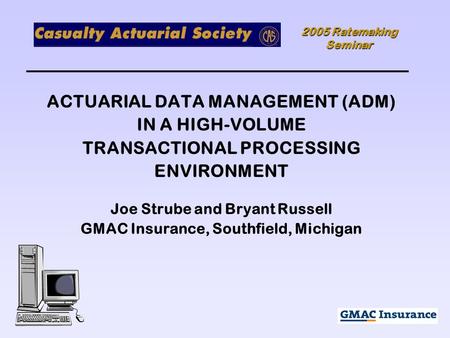 2005 Ratemaking Seminar ACTUARIAL DATA MANAGEMENT (ADM) IN A HIGH-VOLUME TRANSACTIONAL PROCESSING ENVIRONMENT Joe Strube and Bryant Russell GMAC Insurance,