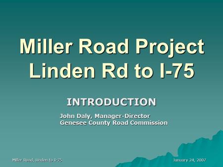 January 24, 2007 Miller Road, Linden to I-75 Miller Road Project Linden Rd to I-75 INTRODUCTION John Daly, Manager-Director Genesee County Road Commission.