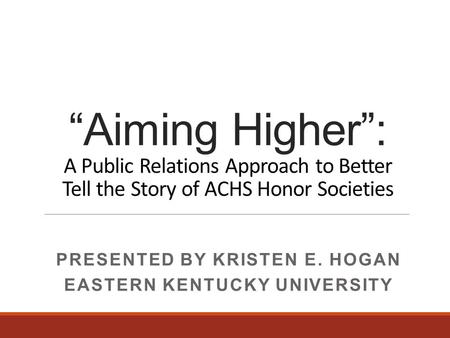 “Aiming Higher”: A Public Relations Approach to Better Tell the Story of ACHS Honor Societies PRESENTED BY KRISTEN E. HOGAN EASTERN KENTUCKY UNIVERSITY.