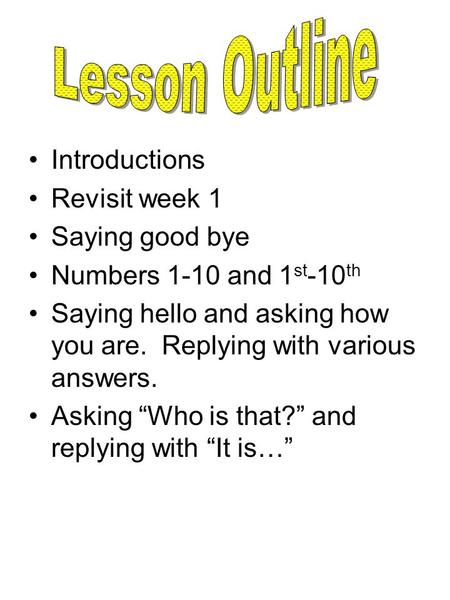 Introductions Revisit week 1 Saying good bye Numbers 1-10 and 1 st -10 th Saying hello and asking how you are. Replying with various answers. Asking “Who.