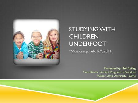 STUDYING WITH CHILDREN UNDERFOOT * Workshop: Feb. 16 th, 2011. Presented by: Erik Ashby, Coordinator Student Programs & Services Weber State University.