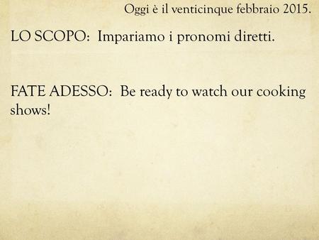 Oggi è il venticinque febbraio 2015. LO SCOPO: Impariamo i pronomi diretti. FATE ADESSO: Be ready to watch our cooking shows!