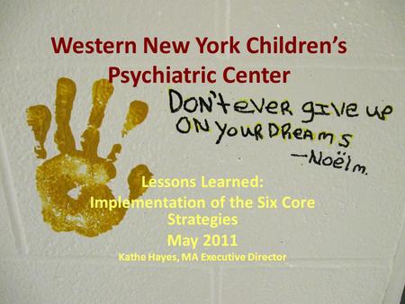 Western New York Children’s Psychiatric Center Lessons Learned: Implementation of the Six Core Strategies May 2011 Kathe Hayes, MA Executive Director.