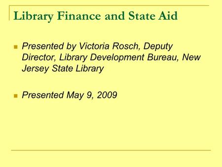 Library Finance and State Aid Presented by Victoria Rosch, Deputy Director, Library Development Bureau, New Jersey State Library Presented May 9, 2009.