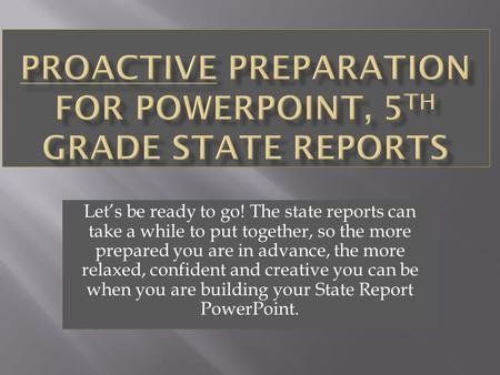 Let’s be ready to go! The state reports can take a while to put together, so the more prepared you are in advance, the more relaxed, confident and creative.