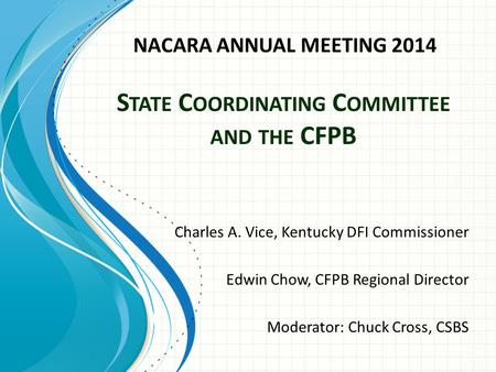 S TATE C OORDINATING C OMMITTEE AND THE CFPB Charles A. Vice, Kentucky DFI Commissioner Edwin Chow, CFPB Regional Director Moderator: Chuck Cross, CSBS.