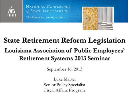 State Retirement Reform Legislation Louisiana Association of Public Employees’ Retirement Systems 2013 Seminar September 16, 2013 Luke Martel Senior Policy.