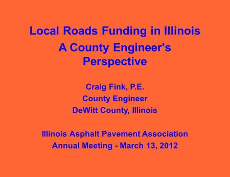 Local Roads Funding in Illinois A County Engineer's Perspective Craig Fink, P.E. County Engineer DeWitt County, Illinois Illinois Asphalt Pavement Association.