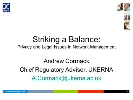 Copyright JNT Association 2006 1 1 Striking a Balance: Privacy and Legal Issues in Network Management Andrew Cormack Chief Regulatory Adviser, UKERNA