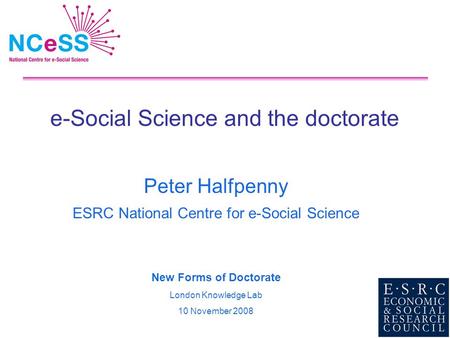 E-Social Science and the doctorate Peter Halfpenny ESRC National Centre for e-Social Science New Forms of Doctorate London Knowledge Lab 10 November 2008.