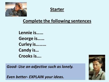 Starter Complete the following sentences Lennie is…… George is…… Curley is……… Candy is… Crooks is…. Good- Use an adjective such as lonely. Even better-