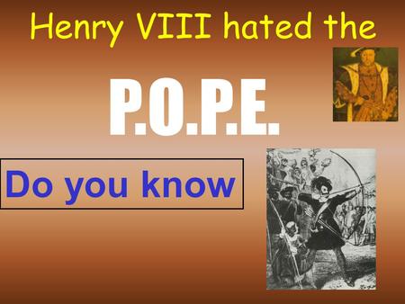 Henry VIII hated the P.O.P.E. Do you know P. Pope would not give Henry a divorce Catherine of Aragon: No son! One daughter: Mary Henry says: “I’ve got.