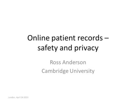 Online patient records – safety and privacy Ross Anderson Cambridge University London, April 24 2013.