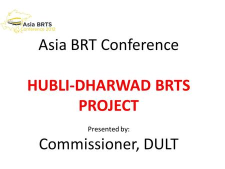 Asia BRT Conference HUBLI-DHARWAD BRTS PROJECT Presented by: Commissioner, DULT.