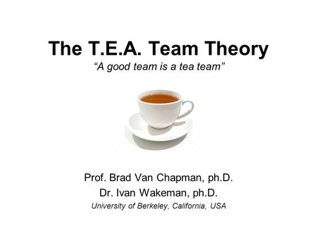 The T.E.A. Team Theory “A good team is a tea team” Prof. Brad Van Chapman, ph.D. Dr. Ivan Wakeman, ph.D. University of Berkeley, California, USA.