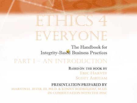 Ethics 4 Everyone B ASED ON THE BOOK BY E RIC H ARVEY S COTT A IRITAM The Handbook for Integrity-Based Business Practices PRESENTATION PREPARED BY MARVIN.