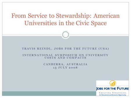 TRAVIS REINDL, JOBS FOR THE FUTURE (USA) INTERNATIONAL SYMPOSIUM ON UNIVERSITY COSTS AND COMPACTS CANBERRA, AUSTRALIA 15 JULY 2008 From Service to Stewardship: