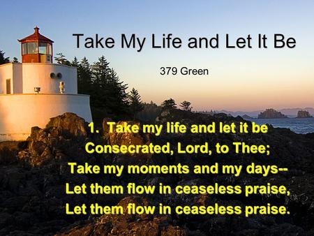 Take My Life and Let It Be 1. Take my life and let it be Consecrated, Lord, to Thee; Take my moments and my days-- Let them flow in ceaseless praise, Let.