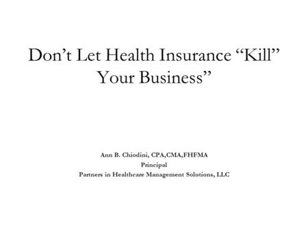 Don’t Let Health Insurance “Kill” Your Business” Ann B. Chiodini, CPA,CMA,FHFMA Principal Partners in Healthcare Management Solutions, LLC.