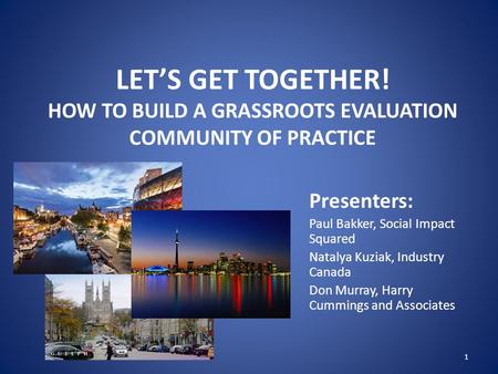 LET’S GET TOGETHER! HOW TO BUILD A GRASSROOTS EVALUATION COMMUNITY OF PRACTICE Presenters: Paul Bakker, Social Impact Squared Natalya Kuziak, Industry.