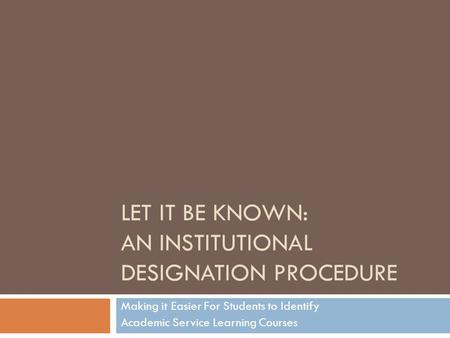 LET IT BE KNOWN: AN INSTITUTIONAL DESIGNATION PROCEDURE Making it Easier For Students to Identify Academic Service Learning Courses.