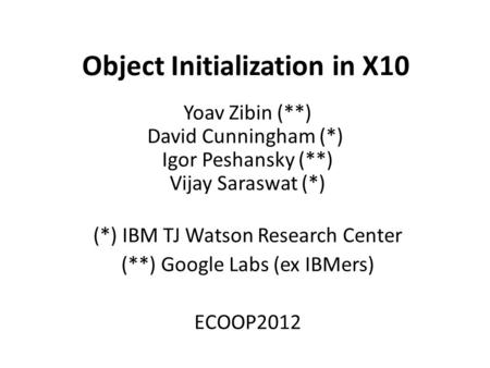 Object Initialization in X10 Yoav Zibin (**) David Cunningham (*) Igor Peshansky (**) Vijay Saraswat (*) (*) IBM TJ Watson Research Center (**) Google.