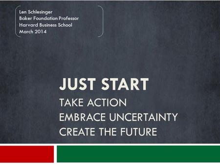 JUST START TAKE ACTION EMBRACE UNCERTAINTY CREATE THE FUTURE Len Schlesinger Baker Foundation Professor Harvard Business School March 2014.