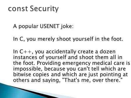 A popular USENET joke: In C, you merely shoot yourself in the foot. In C++, you accidentally create a dozen instances of yourself and shoot them all in.